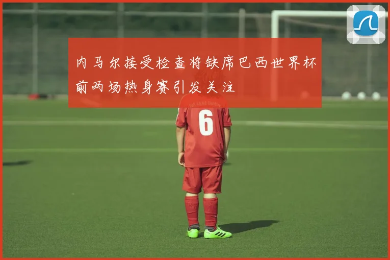 内马尔接受检查将缺席巴西世界杯前两场热身赛引发关注