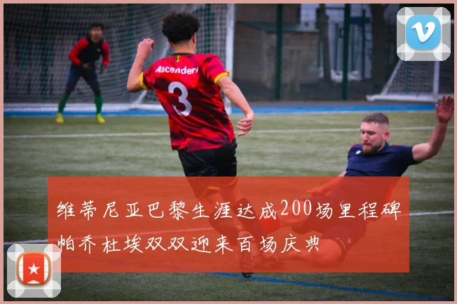 维蒂尼亚巴黎生涯达成200场里程碑帕乔杜埃双双迎来百场庆典