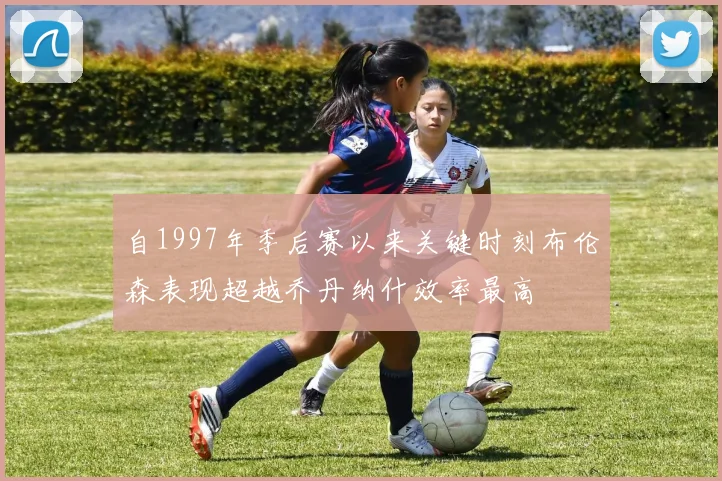 自1997年季后赛以来关键时刻布伦森表现超越乔丹纳什效率最高