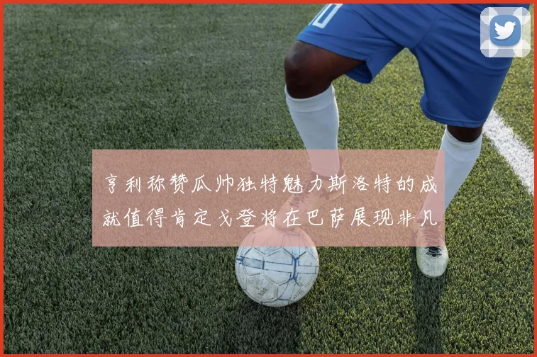 亨利称赞瓜帅独特魅力斯洛特的成就值得肯定戈登将在巴萨展现非凡才华