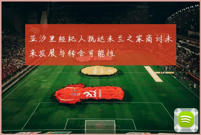 亚沙里经纪人抵达米兰之家商讨未来发展与转会可能性