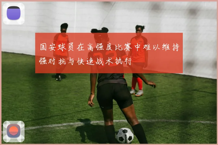 国安球员在高强度比赛中难以维持强对抗与快速战术执行
