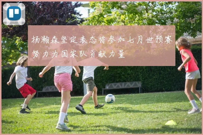 杨瀚森坚定表态将参加七月世预赛努力为国家队贡献力量