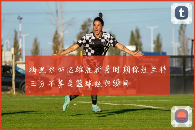 梅里尔回忆雄鹿新秀时期称杜兰特三分不算是篮球经典瞬间