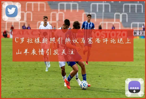 C罗社媒新照引热议马塞洛评论送上山羊表情引发关注